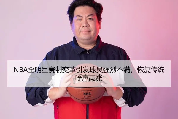 NBA全明星赛制变革引发球员强烈不满，恢复传统呼声高涨