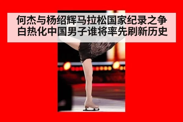 何杰与杨绍辉马拉松国家纪录之争白热化中国男子谁将率先刷新历史